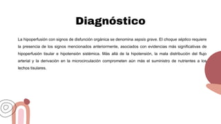 Diagnóstico
La hipoperfusión con signos de disfunción orgánica se denomina sepsis grave. El choque séptico requiere
la presencia de los signos mencionados anteriormente, asociados con evidencias más significativas de
hipoperfusión tisular e hipotensión sistémica. Más allá de la hipotensión, la mala distribución del flujo
arterial y la derivación en la microcirculación comprometen aún más el suministro de nutrientes a los
lechos tisulares.
 