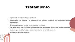 Tratamiento
● Ajuste de la vía respiratoria y la ventilación.
● Reanimación con líquidos y la restauración del volumen circulatorio con soluciones salinas
equilibradas.
● El lactato sérico debe medirse como marcador de choque.
● Se deben evitar las soluciones coloidales basadas en almidón, ya que las pruebas recientes
sugieren que estos líquidos pueden ser nocivos en el contexto de la sepsis.
● Antibióticos de amplio espectro.
 