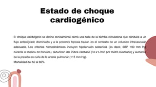 Estado de choque
cardiogénico
El choque cardiógeno se define clínicamente como una falla de la bomba circulatoria que conduce a un
flujo anterógrado disminuido y a la posterior hipoxia tisular, en el contexto de un volumen intravascular
adecuado. Los criterios hemodinámicos incluyen hipotensión sostenida (es decir, SBP <90 mm Hg
durante al menos 30 minutos), reducción del índice cardiaco (<2.2 L/min por metro cuadrado) y aumento
de la presión en cuña de la arteria pulmonar (>15 mm Hg).
Mortalidad del 50 al 80%
 