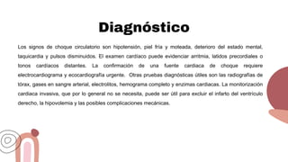 Diagnóstico
Los signos de choque circulatorio son hipotensión, piel fría y moteada, deterioro del estado mental,
taquicardia y pulsos disminuidos. El examen cardíaco puede evidenciar arritmia, latidos precordiales o
tonos cardíacos distantes. La confirmación de una fuente cardiaca de choque requiere
electrocardiograma y ecocardiografía urgente. Otras pruebas diagnósticas útiles son las radiografías de
tórax, gases en sangre arterial, electrolitos, hemograma completo y enzimas cardiacas. La monitorización
cardiaca invasiva, que por lo general no se necesita, puede ser útil para excluir el infarto del ventrículo
derecho, la hipovolemia y las posibles complicaciones mecánicas.
 