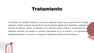 Tratamiento
La intubación y la ventilación mecánica a menudo son necesarias, aunque sólo sea para disminuir el trabajo
respiratorio y facilitar la sedación del paciente. Es esencial descartar rápidamente la hipovolemia y establecer la
presencia de disfunción cardiaca. El tratamiento de la disfunción cardiaca conlleva al mantenimiento de una
oxigenación adecuada, que asegure un suministro proporcionado de O2
al miocardio; y una administración
equilibrada de líquidos, a fin de evitar su sobrecarga y el desarrollo de edema pulmonar cardiógeno.
 