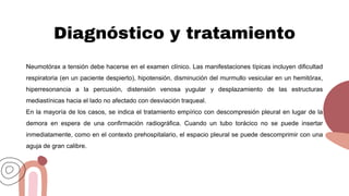 Diagnóstico y tratamiento
Neumotórax a tensión debe hacerse en el examen clínico. Las manifestaciones típicas incluyen dificultad
respiratoria (en un paciente despierto), hipotensión, disminución del murmullo vesicular en un hemitórax,
hiperresonancia a la percusión, distensión venosa yugular y desplazamiento de las estructuras
mediastínicas hacia el lado no afectado con desviación traqueal.
En la mayoría de los casos, se indica el tratamiento empírico con descompresión pleural en lugar de la
demora en espera de una confirmación radiográfica. Cuando un tubo torácico no se puede insertar
inmediatamente, como en el contexto prehospitalario, el espacio pleural se puede descomprimir con una
aguja de gran calibre.
 