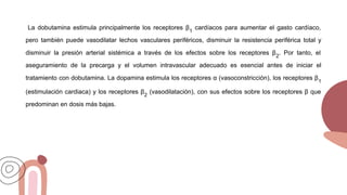 La dobutamina estimula principalmente los receptores β1
cardíacos para aumentar el gasto cardíaco,
pero también puede vasodilatar lechos vasculares periféricos, disminuir la resistencia periférica total y
disminuir la presión arterial sistémica a través de los efectos sobre los receptores β2
. Por tanto, el
aseguramiento de la precarga y el volumen intravascular adecuado es esencial antes de iniciar el
tratamiento con dobutamina. La dopamina estimula los receptores α (vasoconstricción), los receptores β1
(estimulación cardiaca) y los receptores β2
(vasodilatación), con sus efectos sobre los receptores β que
predominan en dosis más bajas.
 