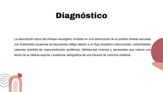 Diagnóstico
La descripción típica del choque neurógeno consiste en una disminución de la presión arterial asociada
con bradicardia (ausencia de taquicardia refleja debido a un flujo simpático interrumpido), extremidades
calientes (pérdida de vasoconstricción periférica), deficiencias motoras y sensoriales que indican una
lesión de la médula espinal y evidencia radiográfica de una fractura de columna vertebral.
 