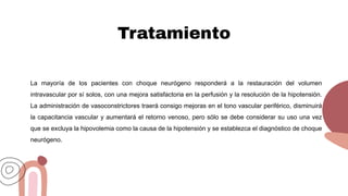 Tratamiento
La mayoría de los pacientes con choque neurógeno responderá a la restauración del volumen
intravascular por sí solos, con una mejora satisfactoria en la perfusión y la resolución de la hipotensión.
La administración de vasoconstrictores traerá consigo mejoras en el tono vascular periférico, disminuirá
la capacitancia vascular y aumentará el retorno venoso, pero sólo se debe considerar su uso una vez
que se excluya la hipovolemia como la causa de la hipotensión y se establezca el diagnóstico de choque
neurógeno.
 