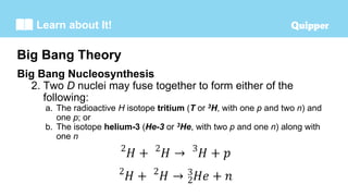 Learn about It!
Big Bang Nucleosynthesis
2. Two D nuclei may fuse together to form either of the
following:
a. The radioactive H isotope tritium (T or 3H, with one p and two n) and
one p; or
b. The isotope helium-3 (He-3 or 3He, with two p and one n) along with
one n
Big Bang Theory
 