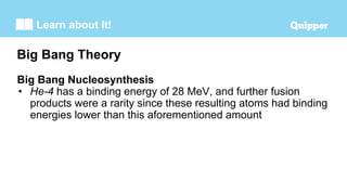 Learn about It!
Big Bang Nucleosynthesis
• He-4 has a binding energy of 28 MeV, and further fusion
products were a rarity since these resulting atoms had binding
energies lower than this aforementioned amount
Big Bang Theory
 