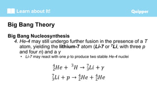 Learn about It!
Big Bang Nucleosynthesis
4. He-4 may still undergo further fusion in the presence of a T
atom, yielding the lithium-7 atom (Li-7 or 7Li, with three p
and four n) and a γ
• Li-7 may react with one p to produce two stable He-4 nuclei
Big Bang Theory
 