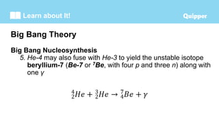 Learn about It!
Big Bang Nucleosynthesis
5. He-4 may also fuse with He-3 to yield the unstable isotope
beryllium-7 (Be-7 or 7Be, with four p and three n) along with
one γ
Big Bang Theory
 