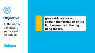 Objective give evidence for and
explain the formation of the
light elements in the big
bang theory.
1
At the end of
the lesson,
you should
be able to:
 