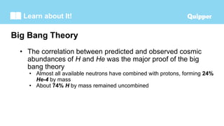 Learn about It!
• The correlation between predicted and observed cosmic
abundances of H and He was the major proof of the big
bang theory
• Almost all available neutrons have combined with protons, forming 24%
He-4 by mass
• About 74% H by mass remained uncombined
Big Bang Theory
 