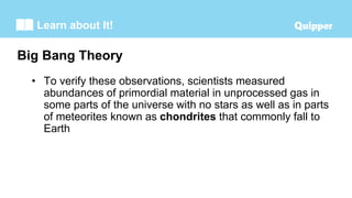 Learn about It!
• To verify these observations, scientists measured
abundances of primordial material in unprocessed gas in
some parts of the universe with no stars as well as in parts
of meteorites known as chondrites that commonly fall to
Earth
Big Bang Theory
 