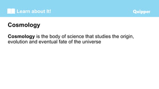 Learn about It!
Cosmology is the body of science that studies the origin,
evolution and eventual fate of the universe
Cosmology
 