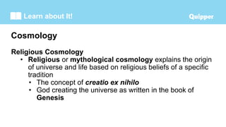 Learn about It!
Religious Cosmology
• Religious or mythological cosmology explains the origin
of universe and life based on religious beliefs of a specific
tradition
• The concept of creatio ex nihilo
• God creating the universe as written in the book of
Genesis
Cosmology
 
