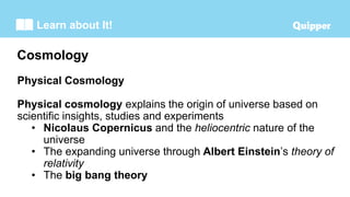 Learn about It!
Physical Cosmology
Physical cosmology explains the origin of universe based on
scientific insights, studies and experiments
• Nicolaus Copernicus and the heliocentric nature of the
universe
• The expanding universe through Albert Einstein’s theory of
relativity
• The big bang theory
Cosmology
 