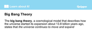 Learn about It!
The big bang theory, a cosmological model that describes how
the universe started its expansion about 13.8 billion years ago,
states that the universe continues to move and expand
Big Bang Theory
 