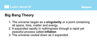 Learn about It!
1. The universe began as a singularity or a point containing
all space, time, matter and energy
2. It expanded rapidly in nothingness through a rapid yet
peaceful process called inflation
3. The universe cooled down as it expanded
Big Bang Theory
 