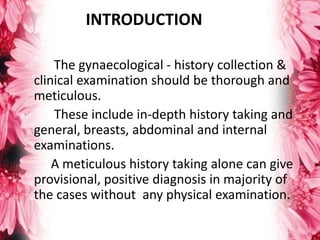 INTRODUCTION
The gynaecological - history collection &
clinical examination should be thorough and
meticulous.
These include in-depth history taking and
general, breasts, abdominal and internal
examinations.
A meticulous history taking alone can give
provisional, positive diagnosis in majority of
the cases without any physical examination.
 