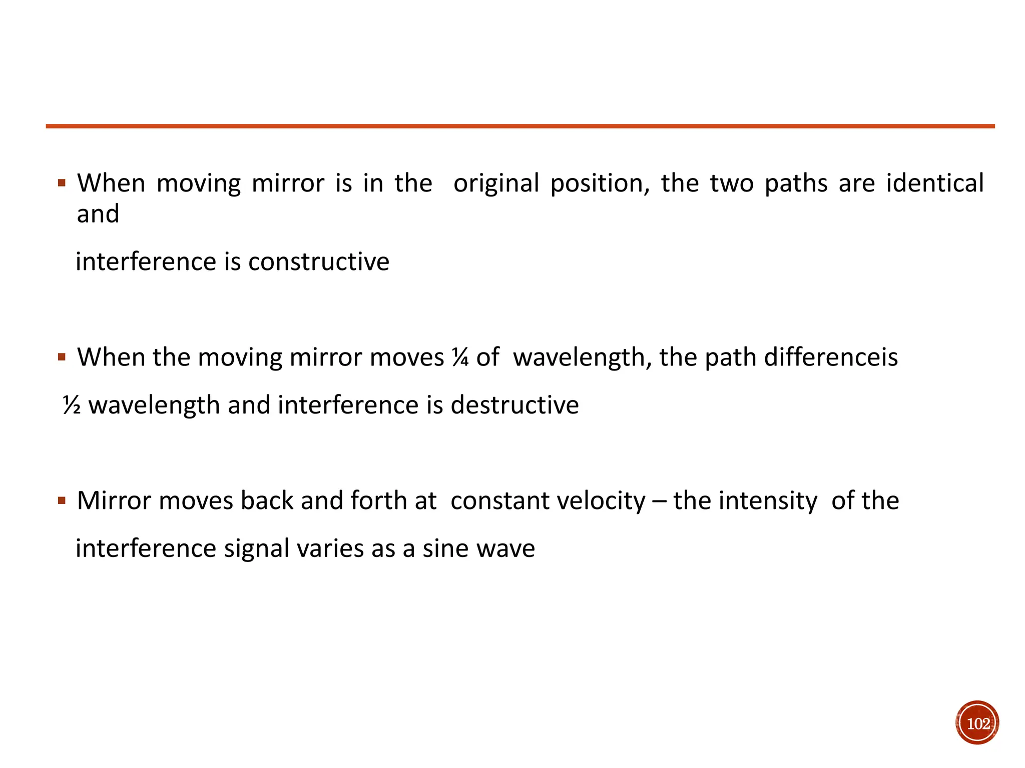 102
 When moving mirror is in the original position, the two paths are identical
and
interference is constructive
 When the moving mirror moves ¼ of wavelength, the path differenceis
½ wavelength and interference is destructive
 Mirror moves back and forth at constant velocity – the intensity of the
interference signal varies as a sine wave
 
