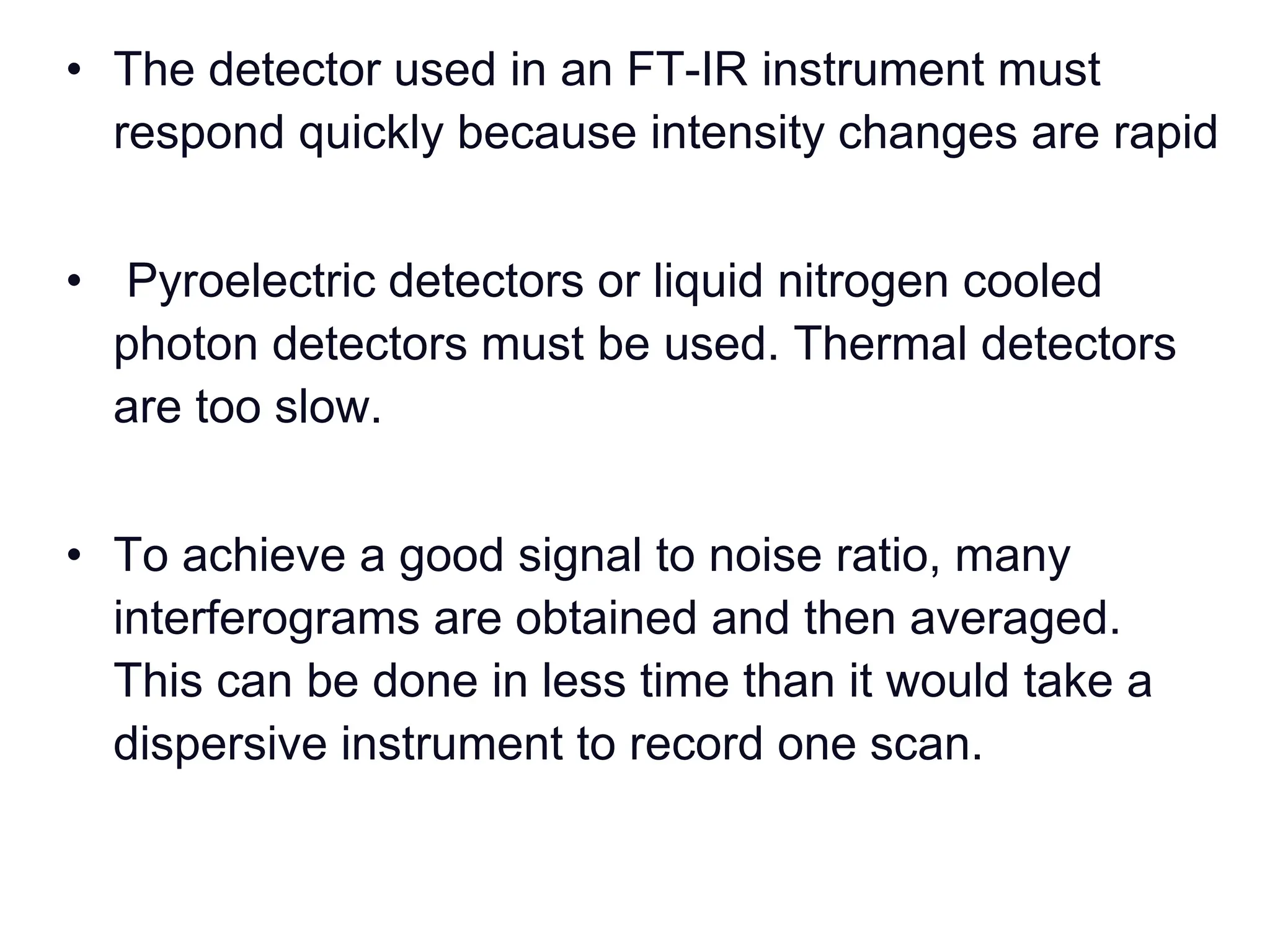 • The detector used in an FT-IR instrument must
respond quickly because intensity changes are rapid
• Pyroelectric detectors or liquid nitrogen cooled
photon detectors must be used. Thermal detectors
are too slow.
• To achieve a good signal to noise ratio, many
interferograms are obtained and then averaged.
This can be done in less time than it would take a
dispersive instrument to record one scan.
 