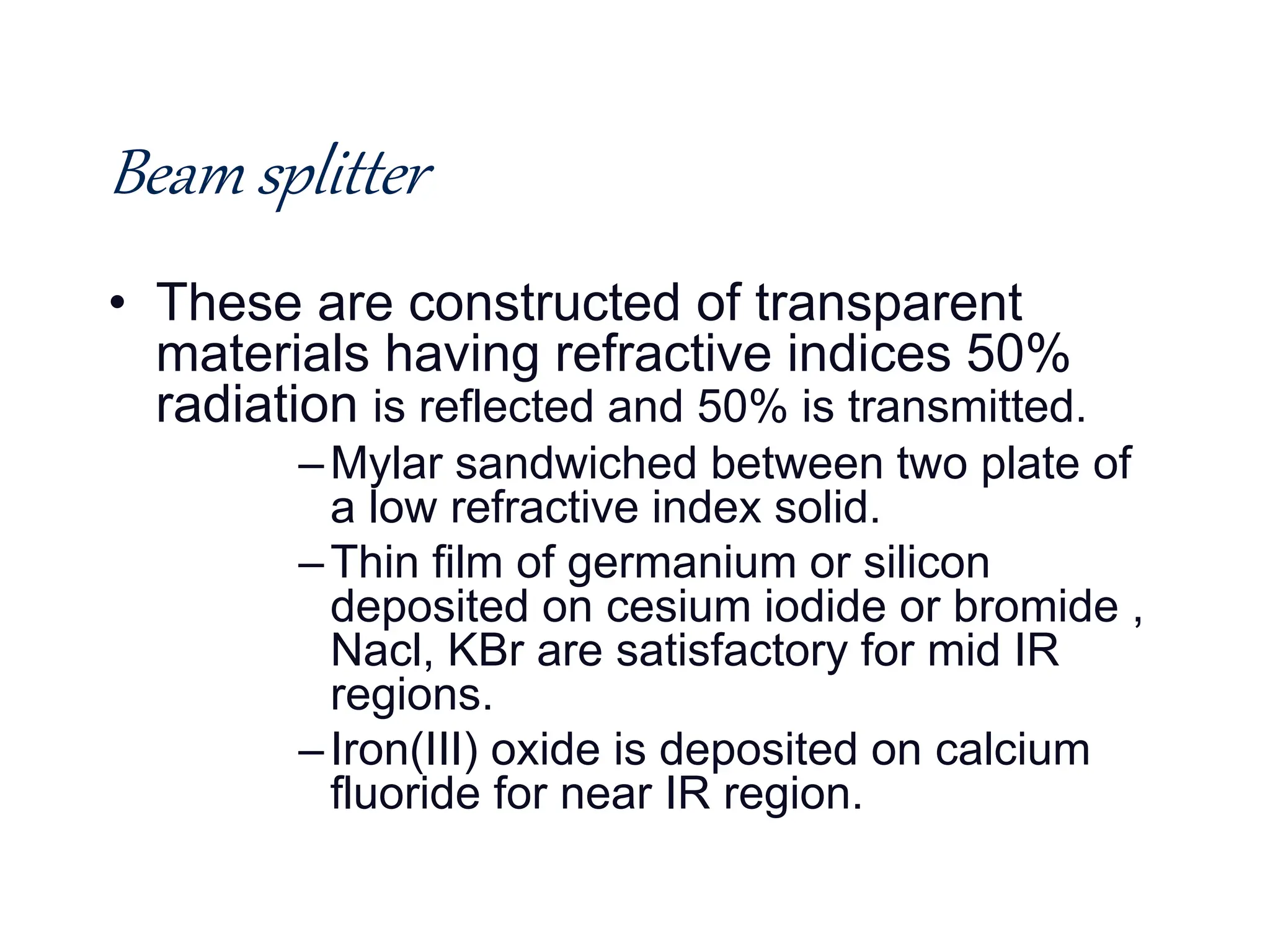 Beam splitter
• These are constructed of transparent
materials having refractive indices 50%
radiation is reflected and 50% is transmitted.
–Mylar sandwiched between two plate of
a low refractive index solid.
–Thin film of germanium or silicon
deposited on cesium iodide or bromide ,
Nacl, KBr are satisfactory for mid IR
regions.
–Iron(III) oxide is deposited on calcium
fluoride for near IR region.
 