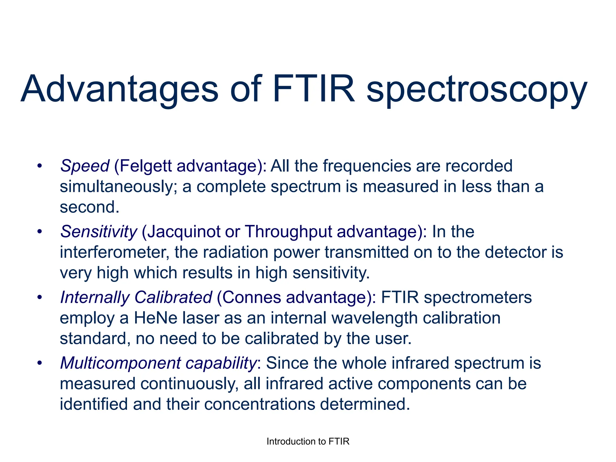 Introduction to FTIR
Advantages of FTIR spectroscopy
• Speed (Felgett advantage): All the frequencies are recorded
simultaneously; a complete spectrum is measured in less than a
second.
• Sensitivity (Jacquinot or Throughput advantage): In the
interferometer, the radiation power transmitted on to the detector is
very high which results in high sensitivity.
• Internally Calibrated (Connes advantage): FTIR spectrometers
employ a HeNe laser as an internal wavelength calibration
standard, no need to be calibrated by the user.
• Multicomponent capability: Since the whole infrared spectrum is
measured continuously, all infrared active components can be
identified and their concentrations determined.
 
