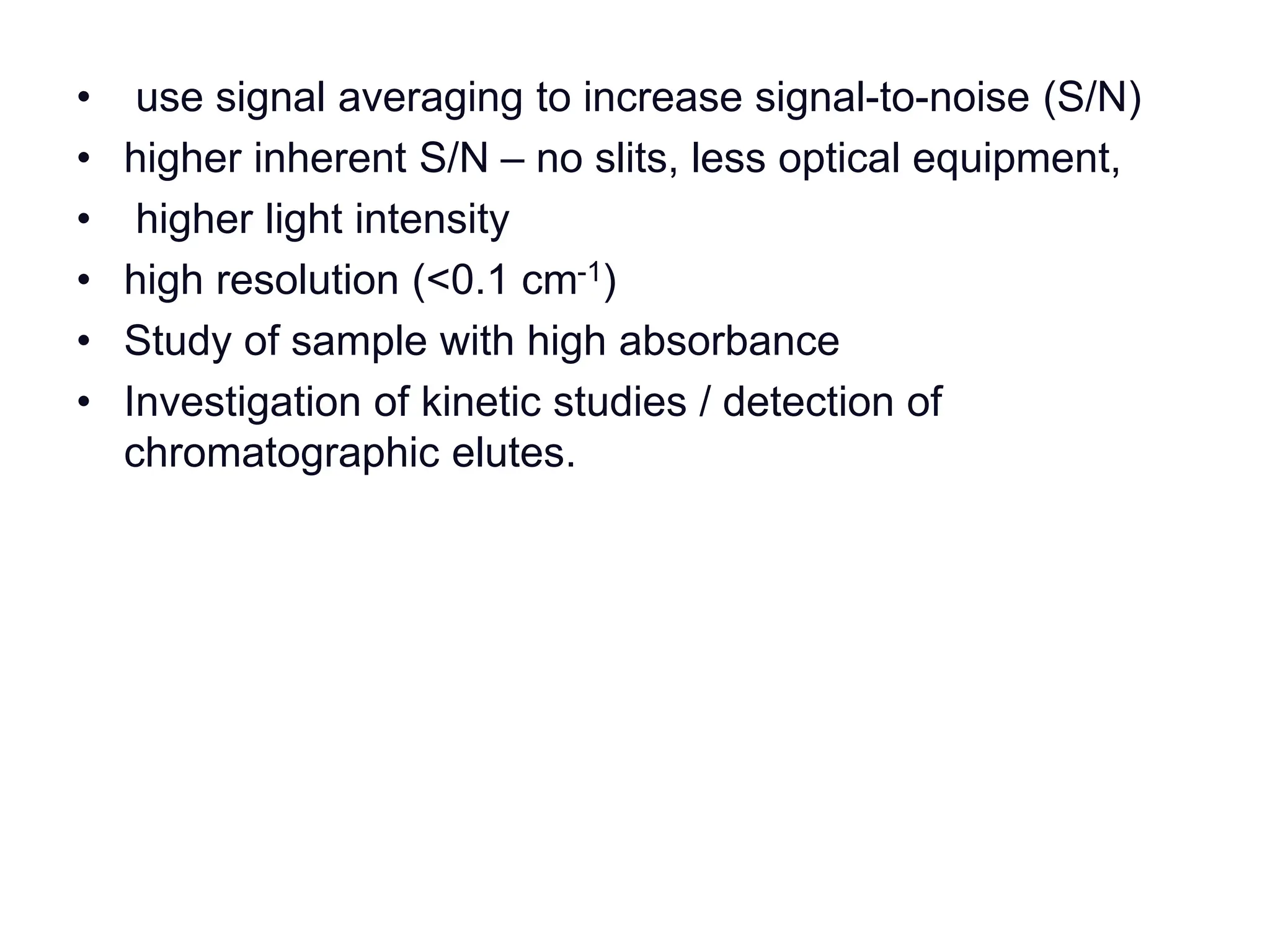 • use signal averaging to increase signal-to-noise (S/N)
• higher inherent S/N – no slits, less optical equipment,
• higher light intensity
• high resolution (<0.1 cm-1)
• Study of sample with high absorbance
• Investigation of kinetic studies / detection of
chromatographic elutes.
 