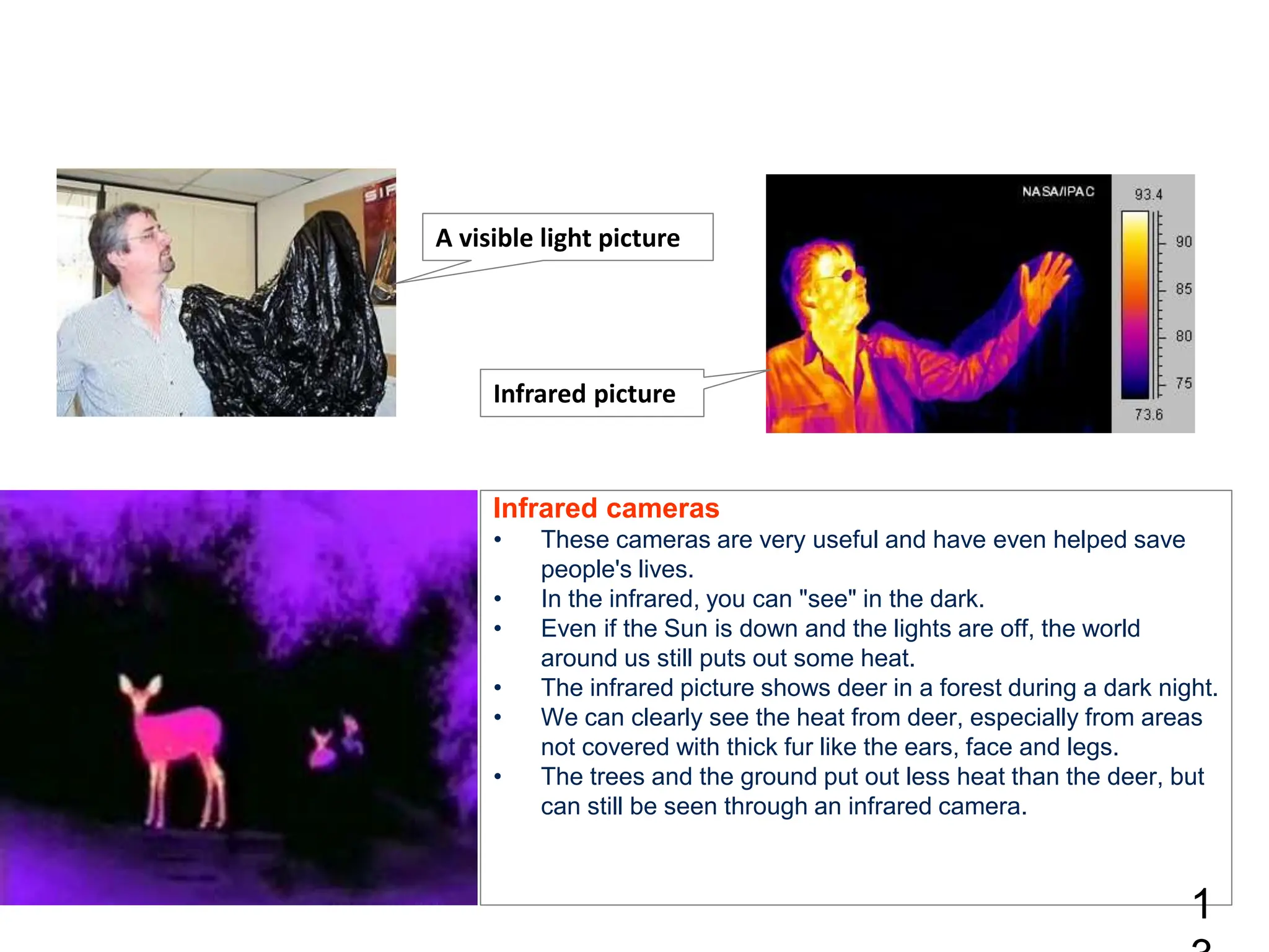 Infrared cameras
• These cameras are very useful and have even helped save
people's lives.
• In the infrared, you can "see" in the dark.
• Even if the Sun is down and the lights are off, the world
around us still puts out some heat.
• The infrared picture shows deer in a forest during a dark night.
• We can clearly see the heat from deer, especially from areas
not covered with thick fur like the ears, face and legs.
• The trees and the ground put out less heat than the deer, but
can still be seen through an infrared camera.
1
A visible light picture
Infrared picture
 