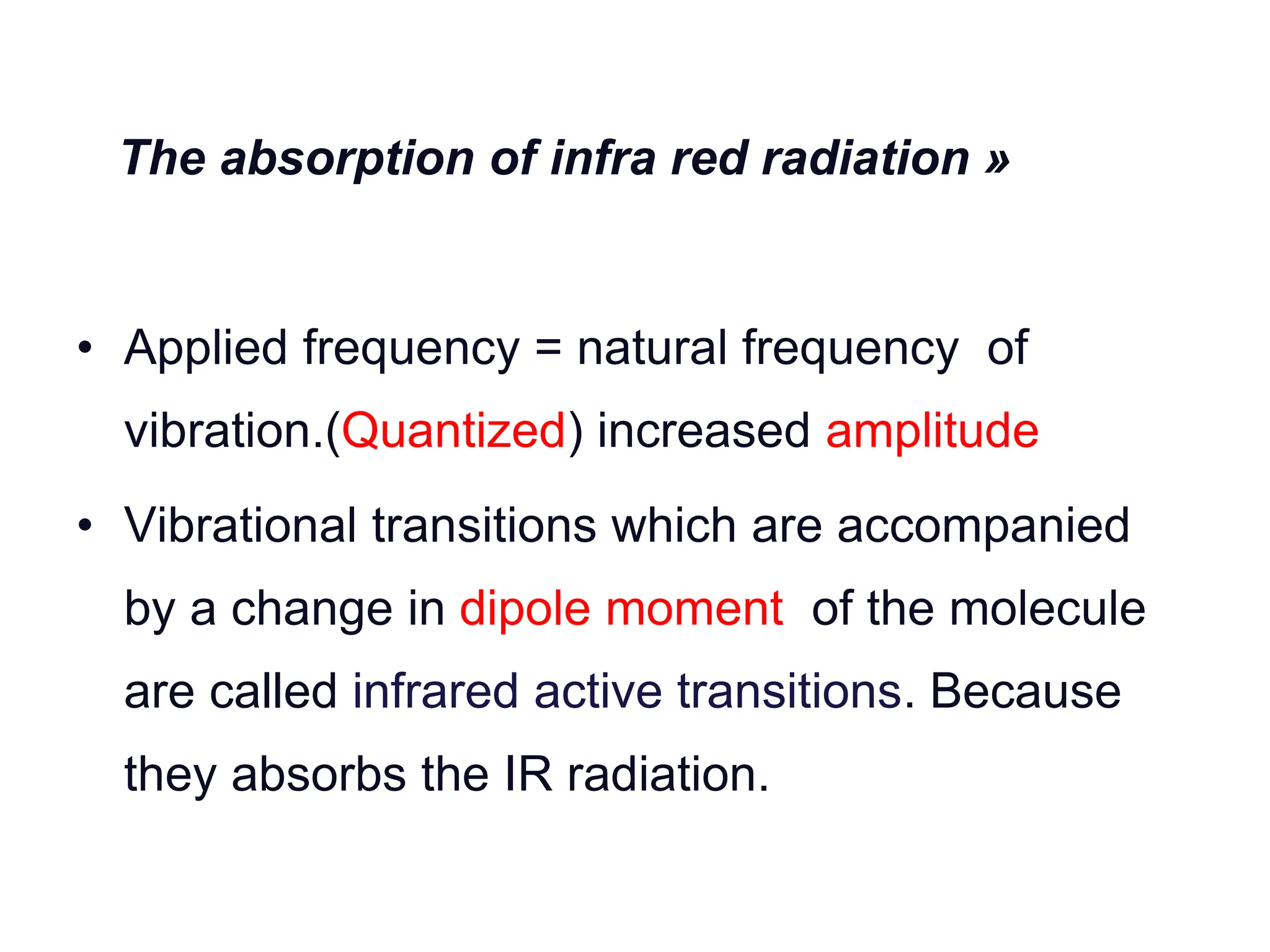 The absorption of infra red radiation »
• Applied frequency = natural frequency of
vibration.(Quantized) increased amplitude
• Vibrational transitions which are accompanied
by a change in dipole moment of the molecule
are called infrared active transitions. Because
they absorbs the IR radiation.
 