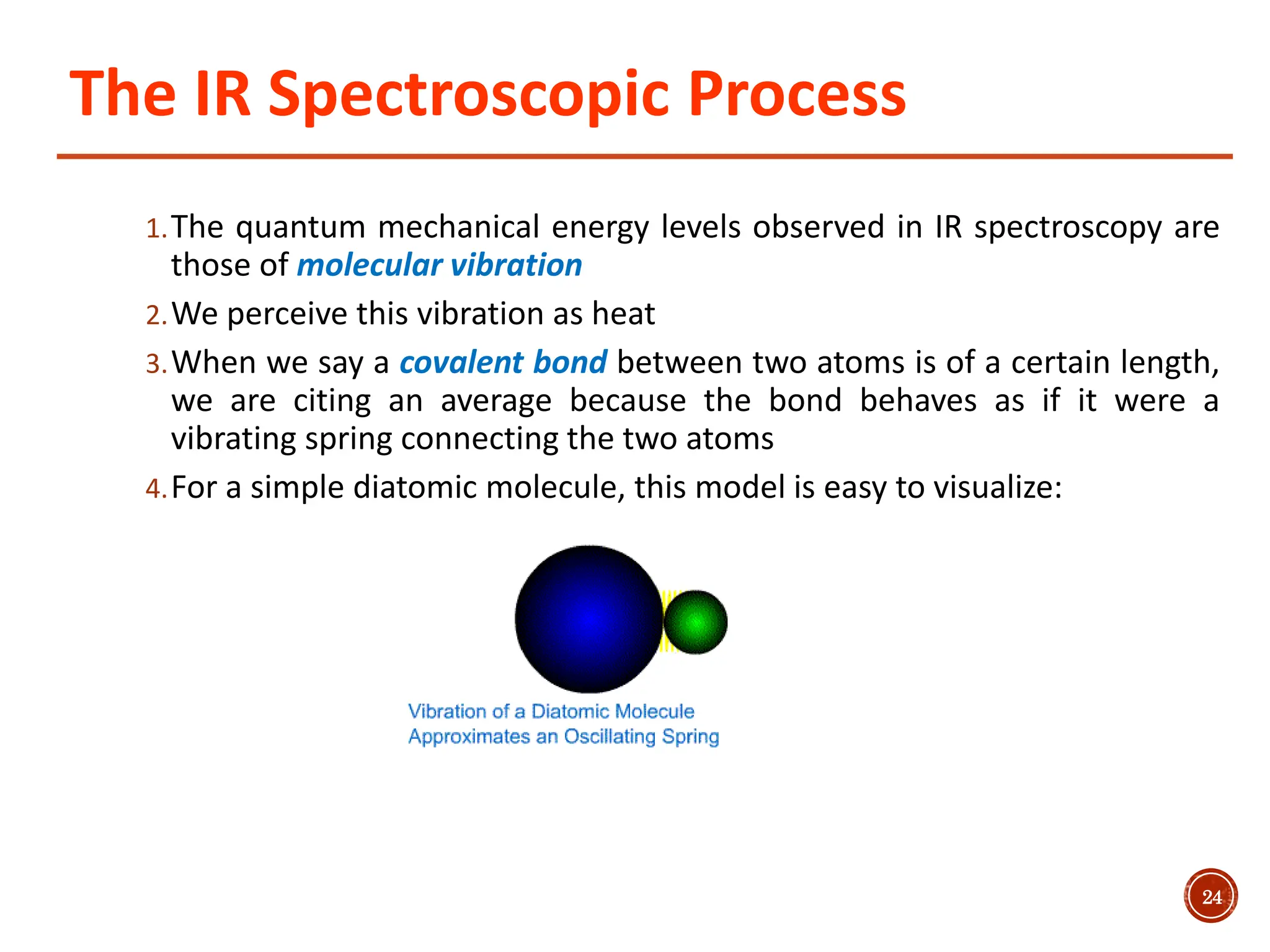The IR Spectroscopic Process
1.The quantum mechanical energy levels observed in IR spectroscopy are
those of molecular vibration
2.We perceive this vibration as heat
3.When we say a covalent bond between two atoms is of a certain length,
we are citing an average because the bond behaves as if it were a
vibrating spring connecting the two atoms
4.For a simple diatomic molecule, this model is easy to visualize:
24
 