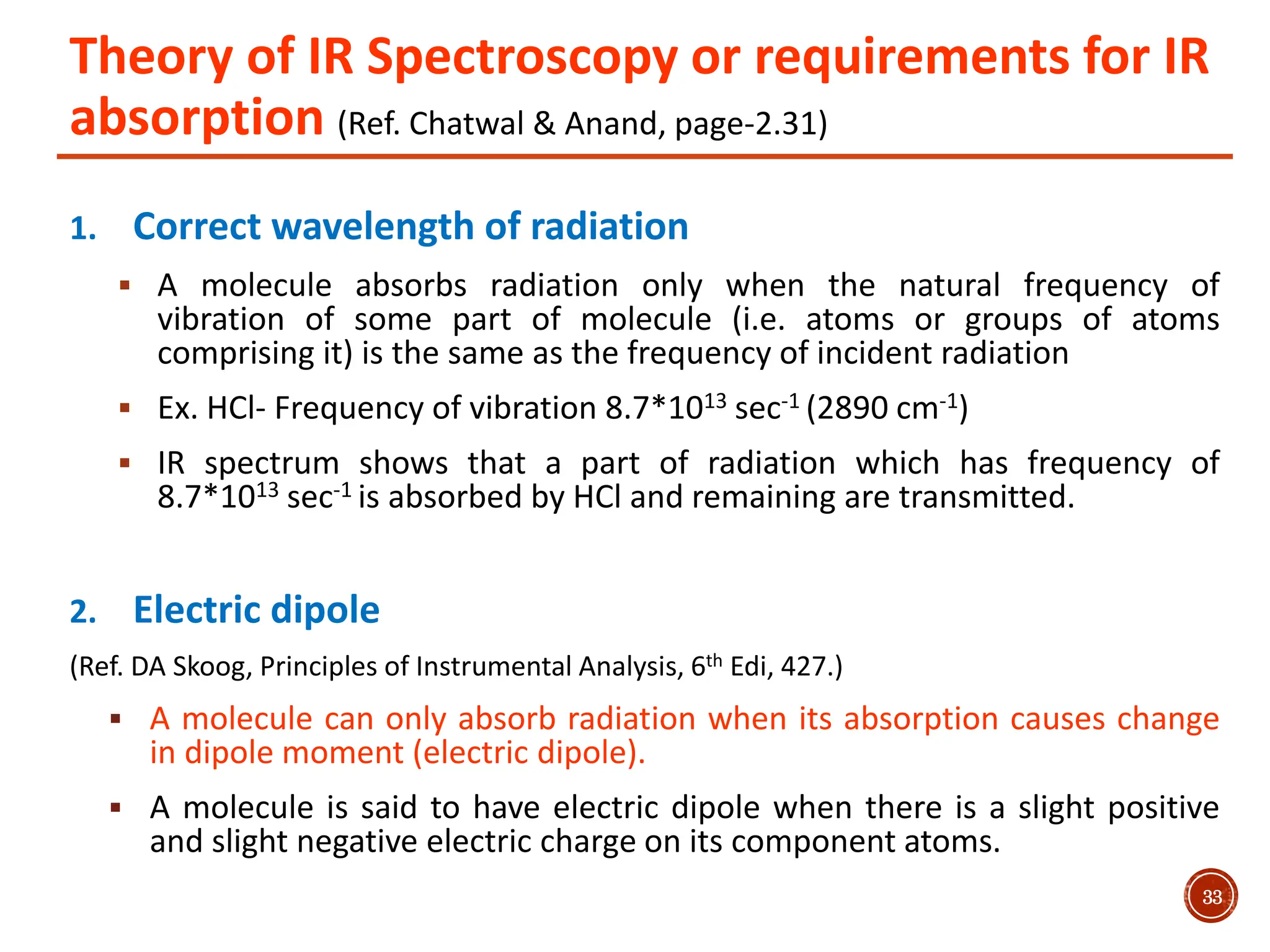 Theory of IR Spectroscopy or requirements for IR
absorption (Ref. Chatwal & Anand, page-2.31)
1. Correct wavelength of radiation
 A molecule absorbs radiation only when the natural frequency of
vibration of some part of molecule (i.e. atoms or groups of atoms
comprising it) is the same as the frequency of incident radiation
 Ex. HCl- Frequency of vibration 8.7*1013 sec-1 (2890 cm-1)
 IR spectrum shows that a part of radiation which has frequency of
8.7*1013 sec-1 is absorbed by HCl and remaining are transmitted.
2. Electric dipole
(Ref. DA Skoog, Principles of Instrumental Analysis, 6th Edi, 427.)
 A molecule can only absorb radiation when its absorption causes change
in dipole moment (electric dipole).
 A molecule is said to have electric dipole when there is a slight positive
and slight negative electric charge on its component atoms.
33
 