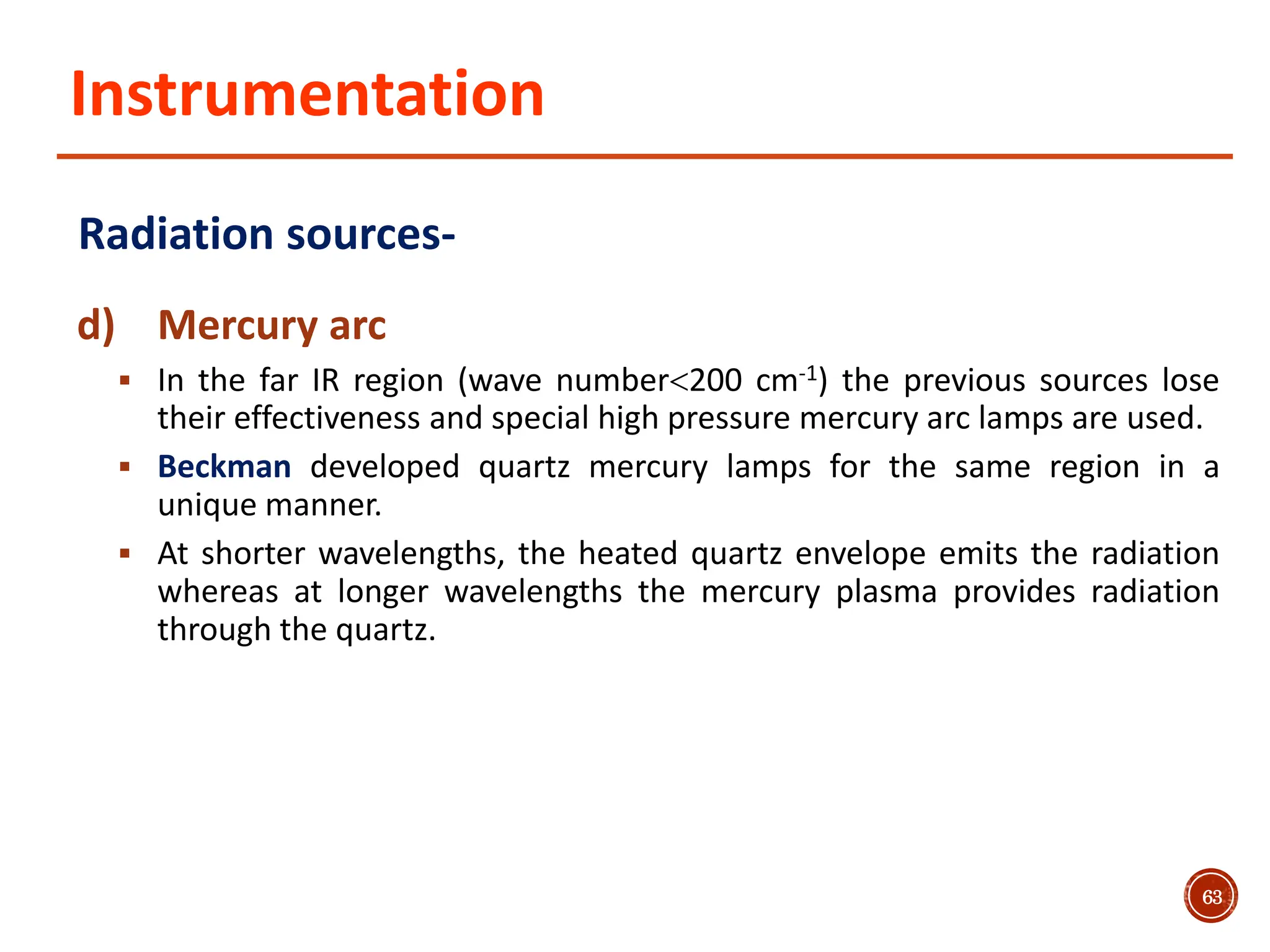 Instrumentation
Radiation sources-
d) Mercury arc
 In the far IR region (wave number200 cm-1) the previous sources lose
their effectiveness and special high pressure mercury arc lamps are used.
 Beckman developed quartz mercury lamps for the same region in a
unique manner.
 At shorter wavelengths, the heated quartz envelope emits the radiation
whereas at longer wavelengths the mercury plasma provides radiation
through the quartz.
63
 