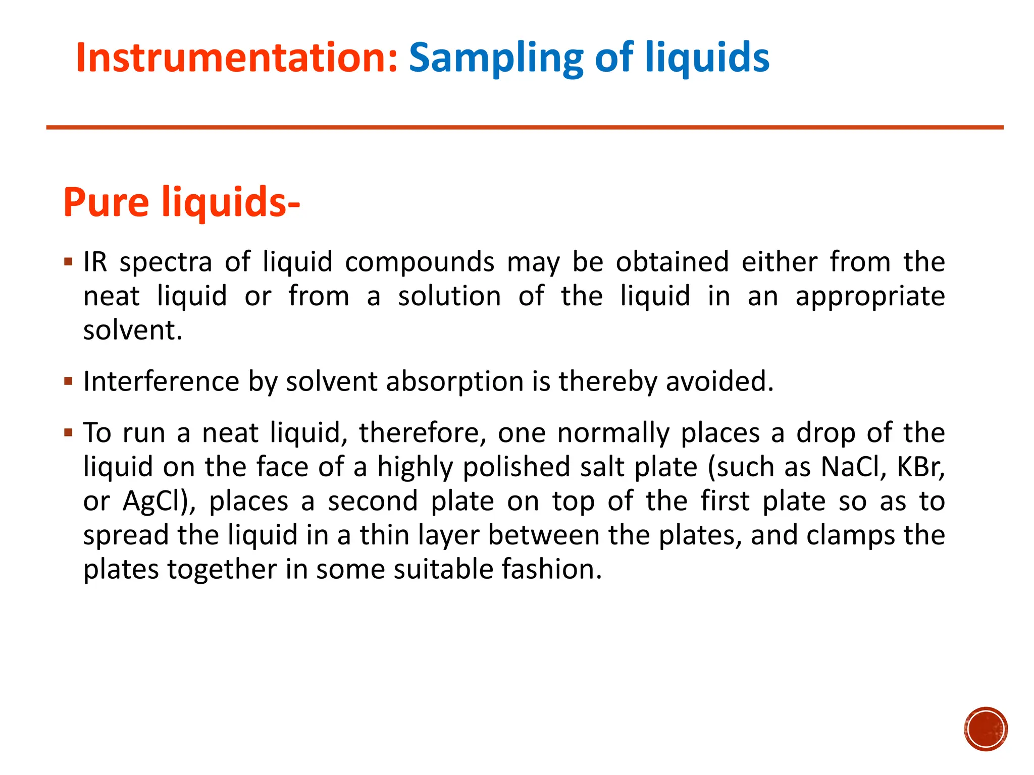 Instrumentation: Sampling of liquids
Pure liquids-
 IR spectra of liquid compounds may be obtained either from the
neat liquid or from a solution of the liquid in an appropriate
solvent.
 Interference by solvent absorption is thereby avoided.
 To run a neat liquid, therefore, one normally places a drop of the
liquid on the face of a highly polished salt plate (such as NaCl, KBr,
or AgCl), places a second plate on top of the first plate so as to
spread the liquid in a thin layer between the plates, and clamps the
plates together in some suitable fashion.
 