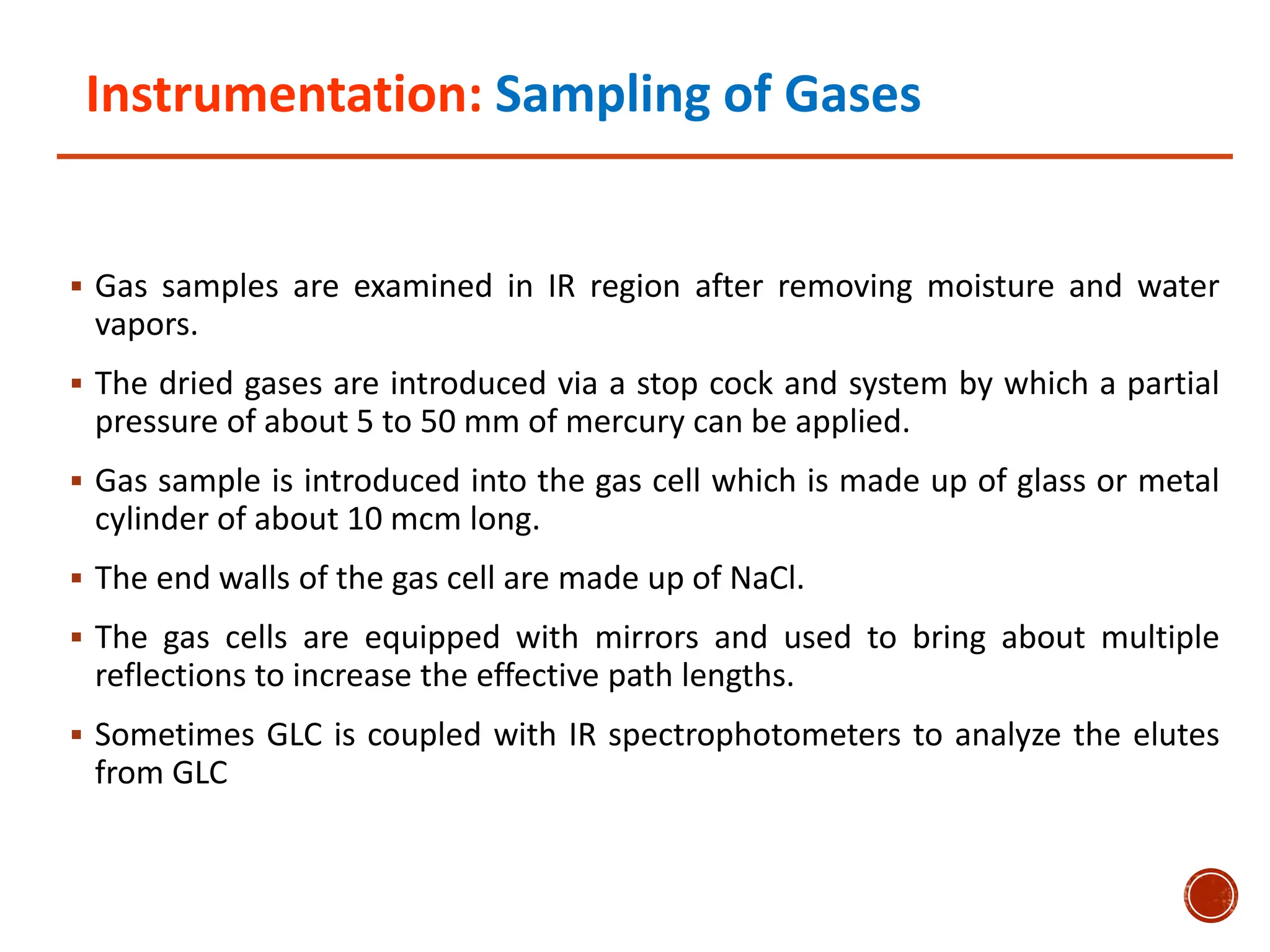 Instrumentation: Sampling of Gases
 Gas samples are examined in IR region after removing moisture and water
vapors.
 The dried gases are introduced via a stop cock and system by which a partial
pressure of about 5 to 50 mm of mercury can be applied.
 Gas sample is introduced into the gas cell which is made up of glass or metal
cylinder of about 10 mcm long.
 The end walls of the gas cell are made up of NaCl.
 The gas cells are equipped with mirrors and used to bring about multiple
reflections to increase the effective path lengths.
 Sometimes GLC is coupled with IR spectrophotometers to analyze the elutes
from GLC
 