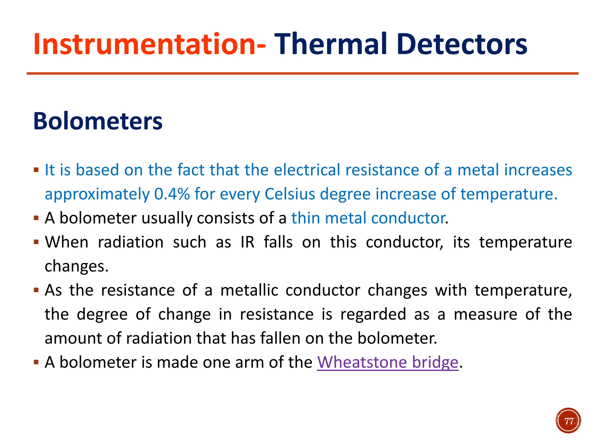 Instrumentation- Thermal Detectors
Bolometers
 It is based on the fact that the electrical resistance of a metal increases
approximately 0.4% for every Celsius degree increase of temperature.
 A bolometer usually consists of a thin metal conductor.
 When radiation such as IR falls on this conductor, its temperature
changes.
 As the resistance of a metallic conductor changes with temperature,
the degree of change in resistance is regarded as a measure of the
amount of radiation that has fallen on the bolometer.
 A bolometer is made one arm of the Wheatstone bridge.
77
 