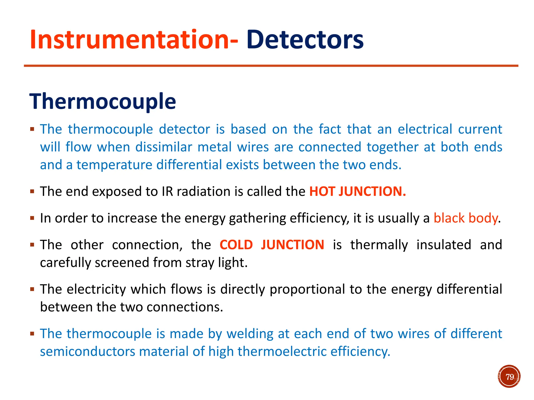 Instrumentation- Detectors
Thermocouple
 The thermocouple detector is based on the fact that an electrical current
will flow when dissimilar metal wires are connected together at both ends
and a temperature differential exists between the two ends.
 The end exposed to IR radiation is called the HOT JUNCTION.
 In order to increase the energy gathering efficiency, it is usually a black body.
 The other connection, the COLD JUNCTION is thermally insulated and
carefully screened from stray light.
 The electricity which flows is directly proportional to the energy differential
between the two connections.
 The thermocouple is made by welding at each end of two wires of different
semiconductors material of high thermoelectric efficiency.
79
 