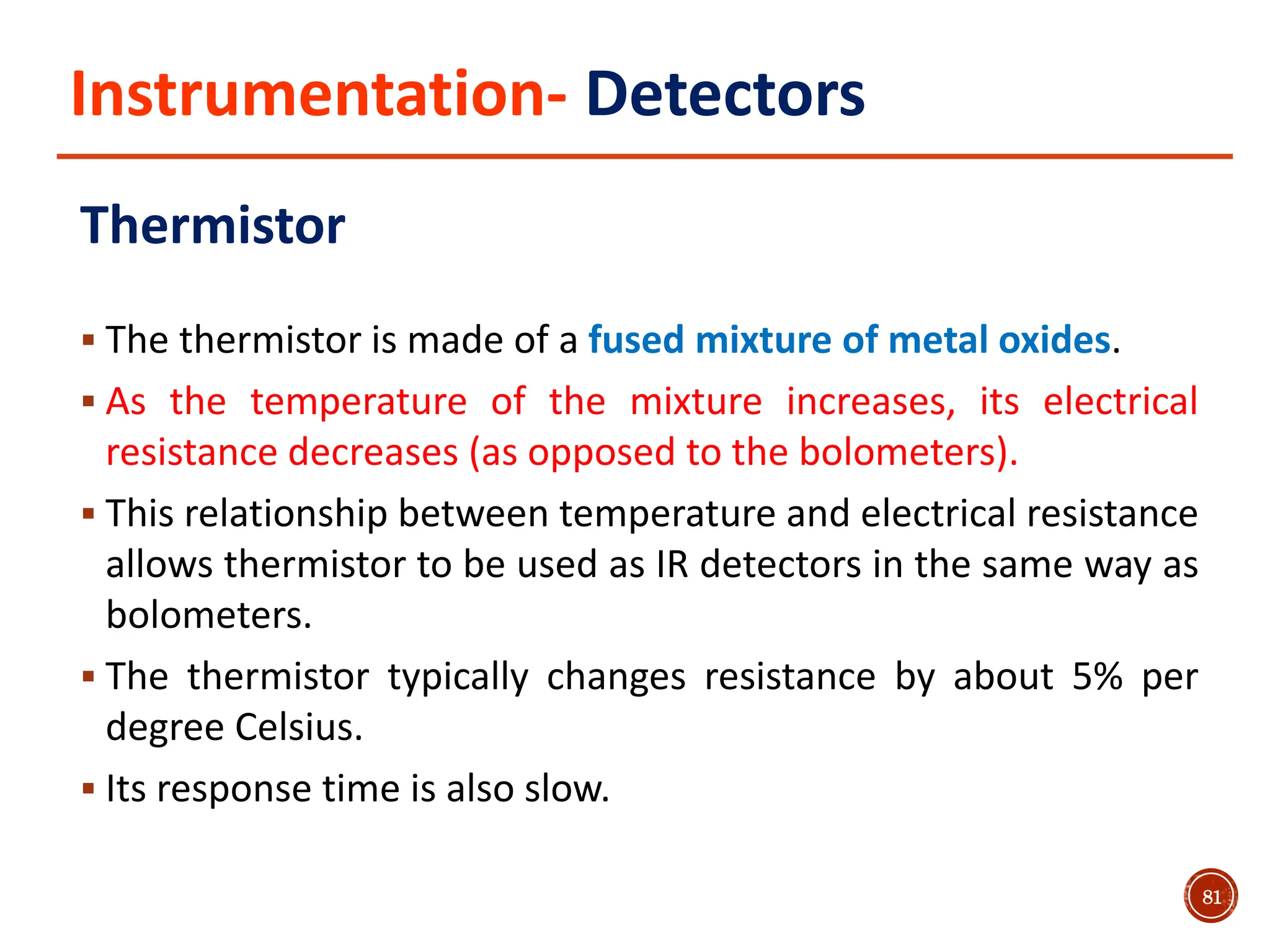 Instrumentation- Detectors
Thermistor
 The thermistor is made of a fused mixture of metal oxides.
 As the temperature of the mixture increases, its electrical
resistance decreases (as opposed to the bolometers).
 This relationship between temperature and electrical resistance
allows thermistor to be used as IR detectors in the same way as
bolometers.
 The thermistor typically changes resistance by about 5% per
degree Celsius.
 Its response time is also slow.
81
 