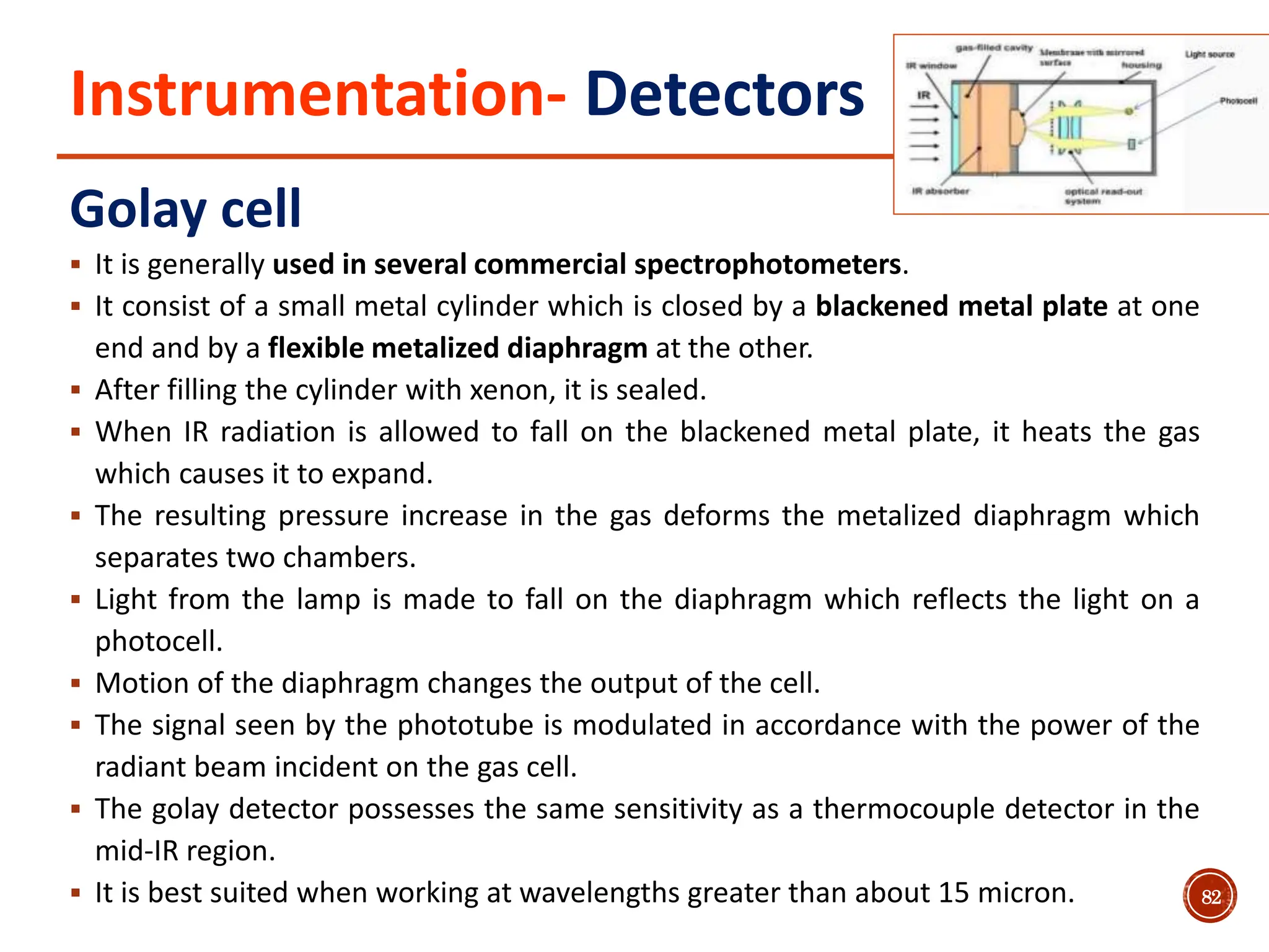 Instrumentation- Detectors
Golay cell
 It is generally used in several commercial spectrophotometers.
 It consist of a small metal cylinder which is closed by a blackened metal plate at one
end and by a flexible metalized diaphragm at the other.
 After filling the cylinder with xenon, it is sealed.
 When IR radiation is allowed to fall on the blackened metal plate, it heats the gas
which causes it to expand.
 The resulting pressure increase in the gas deforms the metalized diaphragm which
separates two chambers.
 Light from the lamp is made to fall on the diaphragm which reflects the light on a
photocell.
 Motion of the diaphragm changes the output of the cell.
 The signal seen by the phototube is modulated in accordance with the power of the
radiant beam incident on the gas cell.
 The golay detector possesses the same sensitivity as a thermocouple detector in the
mid-IR region.
 It is best suited when working at wavelengths greater than about 15 micron. 82
 