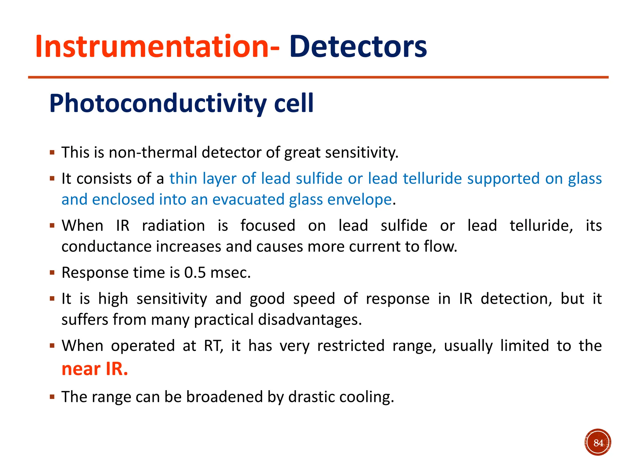 Instrumentation- Detectors
Photoconductivity cell
 This is non-thermal detector of great sensitivity.
 It consists of a thin layer of lead sulfide or lead telluride supported on glass
and enclosed into an evacuated glass envelope.
 When IR radiation is focused on lead sulfide or lead telluride, its
conductance increases and causes more current to flow.
 Response time is 0.5 msec.
 It is high sensitivity and good speed of response in IR detection, but it
suffers from many practical disadvantages.
 When operated at RT, it has very restricted range, usually limited to the
near IR.
 The range can be broadened by drastic cooling.
84
 