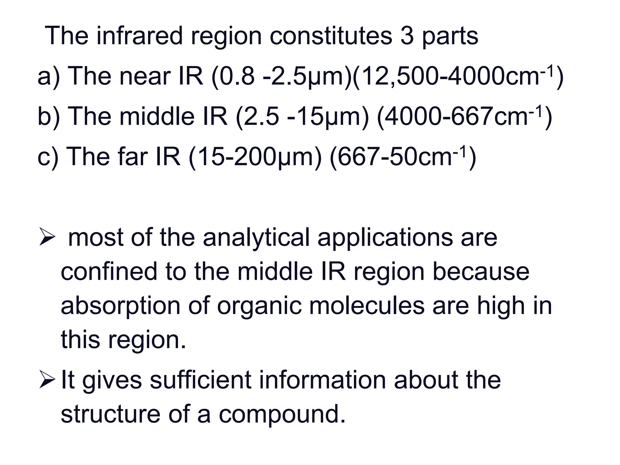The infrared region constitutes 3 parts
a) The near IR (0.8 -2.5µm)(12,500-4000cm-1)
b) The middle IR (2.5 -15µm) (4000-667cm-1)
c) The far IR (15-200µm) (667-50cm-1)
 most of the analytical applications are
confined to the middle IR region because
absorption of organic molecules are high in
this region.
It gives sufficient information about the
structure of a compound.
 