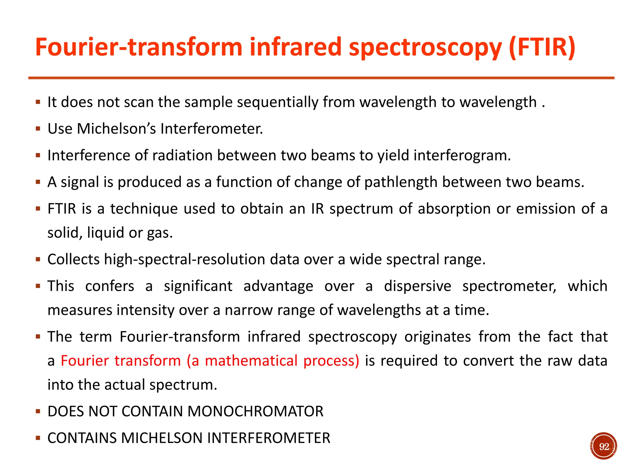 Fourier-transform infrared spectroscopy (FTIR)
 It does not scan the sample sequentially from wavelength to wavelength .
 Use Michelson’s Interferometer.
 Interference of radiation between two beams to yield interferogram.
 A signal is produced as a function of change of pathlength between two beams.
 FTIR is a technique used to obtain an IR spectrum of absorption or emission of a
solid, liquid or gas.
 Collects high-spectral-resolution data over a wide spectral range.
 This confers a significant advantage over a dispersive spectrometer, which
measures intensity over a narrow range of wavelengths at a time.
 The term Fourier-transform infrared spectroscopy originates from the fact that
a Fourier transform (a mathematical process) is required to convert the raw data
into the actual spectrum.
 DOES NOT CONTAIN MONOCHROMATOR
 CONTAINS MICHELSON INTERFEROMETER 92
 
