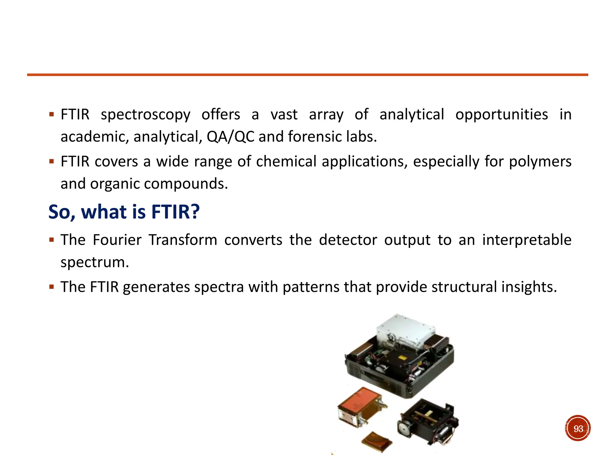  FTIR spectroscopy offers a vast array of analytical opportunities in
academic, analytical, QA/QC and forensic labs.
 FTIR covers a wide range of chemical applications, especially for polymers
and organic compounds.
So, what is FTIR?
 The Fourier Transform converts the detector output to an interpretable
spectrum.
 The FTIR generates spectra with patterns that provide structural insights.
93
 