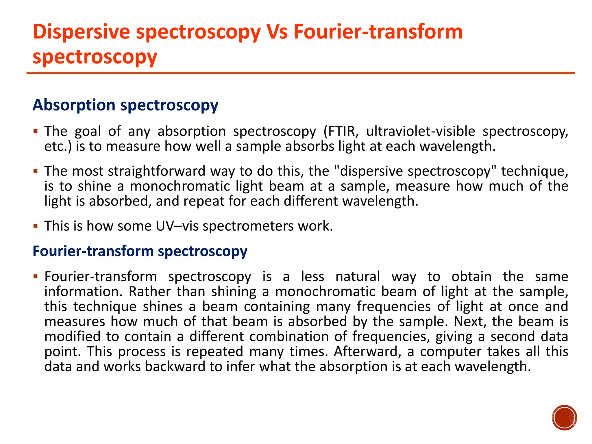 Dispersive spectroscopy Vs Fourier-transform
spectroscopy
Absorption spectroscopy
 The goal of any absorption spectroscopy (FTIR, ultraviolet-visible spectroscopy,
etc.) is to measure how well a sample absorbs light at each wavelength.
 The most straightforward way to do this, the "dispersive spectroscopy" technique,
is to shine a monochromatic light beam at a sample, measure how much of the
light is absorbed, and repeat for each different wavelength.
 This is how some UV–vis spectrometers work.
Fourier-transform spectroscopy
 Fourier-transform spectroscopy is a less natural way to obtain the same
information. Rather than shining a monochromatic beam of light at the sample,
this technique shines a beam containing many frequencies of light at once and
measures how much of that beam is absorbed by the sample. Next, the beam is
modified to contain a different combination of frequencies, giving a second data
point. This process is repeated many times. Afterward, a computer takes all this
data and works backward to infer what the absorption is at each wavelength.
 