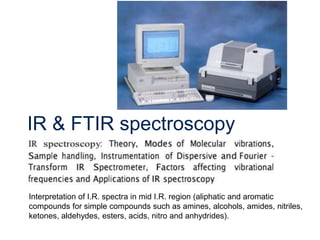 IR & FTIR spectroscopy
Interpretation of I.R. spectra in mid I.R. region (aliphatic and aromatic
compounds for simple compounds such as amines, alcohols, amides, nitriles,
ketones, aldehydes, esters, acids, nitro and anhydrides).
 