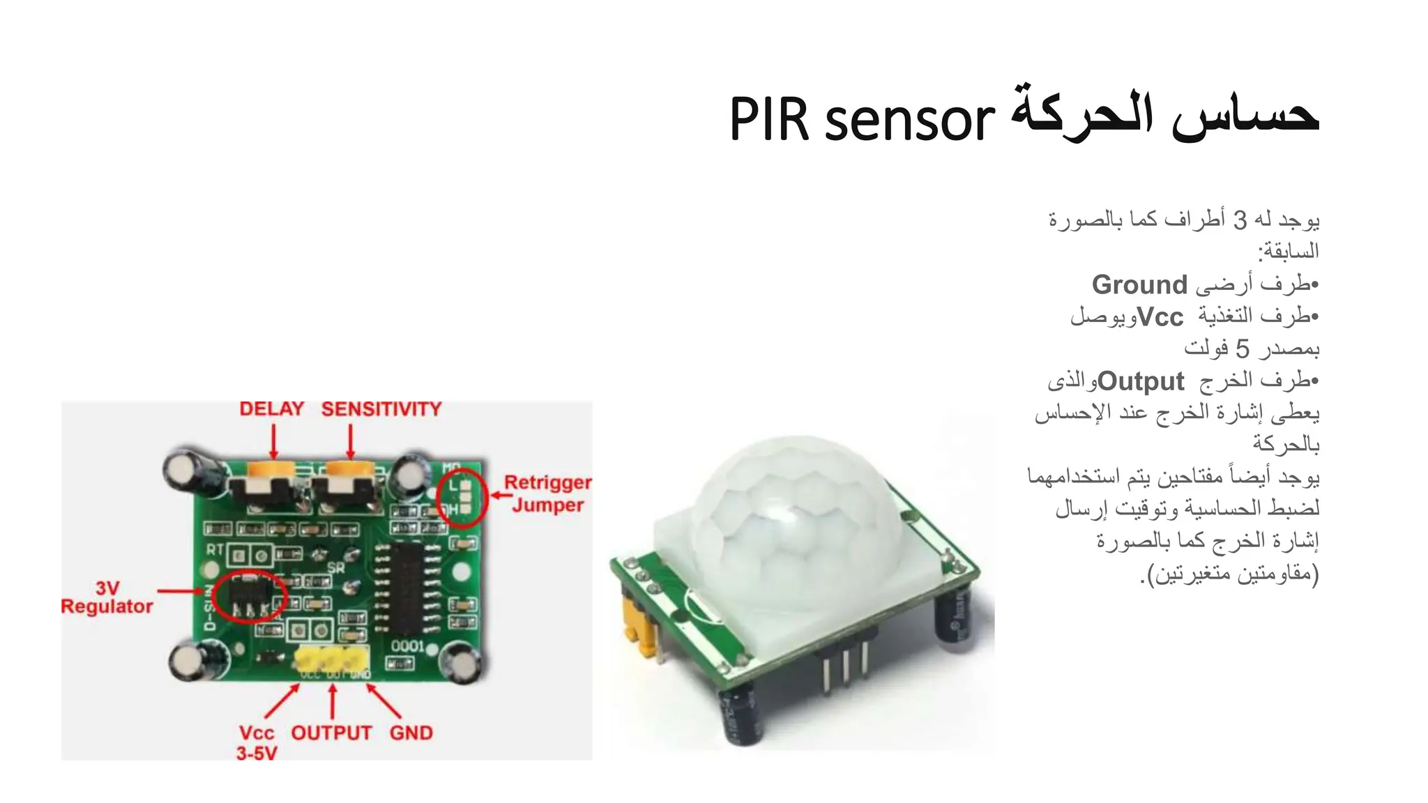 ‫الحركة‬ ‫حساس‬
PIR sensor
‫له‬ ‫يوجد‬
3
‫بالصورة‬ ‫كما‬ ‫أطراف‬
‫السابقة‬
:
•
‫أرضى‬ ‫طرف‬
Ground
•
‫التغذية‬ ‫طرف‬
Vcc
‫ويوصل‬
‫بمصدر‬
5
‫فولت‬
•
‫الخرج‬ ‫طرف‬
Output
‫والذى‬
‫اإلحساس‬ ‫عند‬ ‫الخرج‬ ‫إشارة‬ ‫يعطى‬
‫بالحركة‬
‫است‬ ‫يتم‬ ‫مفتاحين‬ ً‫ا‬‫أيض‬ ‫يوجد‬
‫خدامهما‬
‫إرس‬ ‫وتوقيت‬ ‫الحساسية‬ ‫لضبط‬
‫ال‬
‫بالصورة‬ ‫كما‬ ‫الخرج‬ ‫إشارة‬
(
‫متغيرتين‬ ‫مقاومتين‬
.)
 