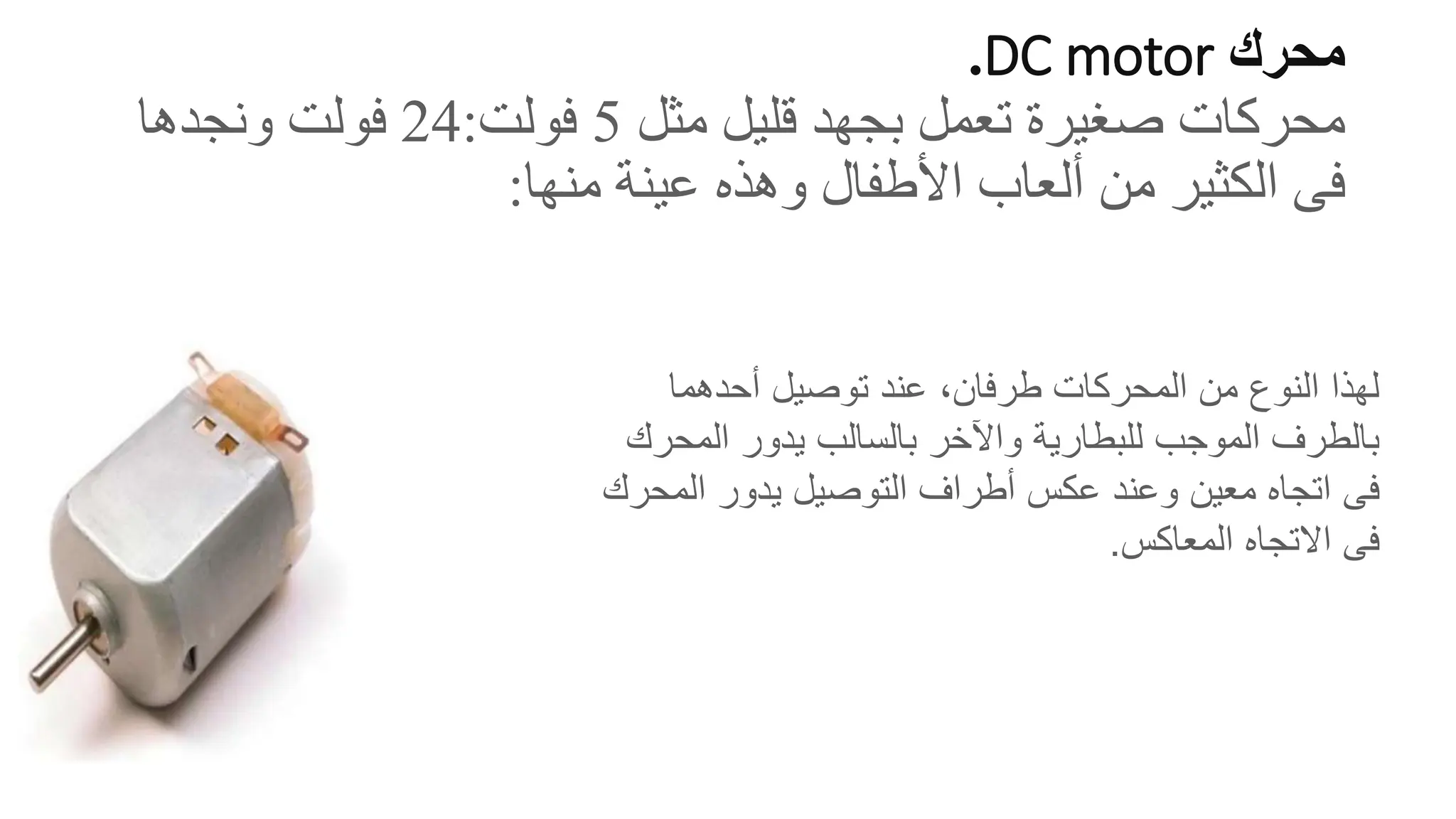 ‫محرك‬
DC motor
.
‫مثل‬ ‫قليل‬ ‫بجهد‬ ‫تعمل‬ ‫صغيرة‬ ‫محركات‬
5
‫فولت‬
:
24
‫ونجدها‬ ‫فولت‬
‫فى‬
‫منها‬ ‫عينة‬ ‫وهذه‬ ‫األطفال‬ ‫ألعاب‬ ‫من‬ ‫الكثير‬
:
‫أحدهما‬ ‫توصيل‬ ‫عند‬ ،‫طرفان‬ ‫المحركات‬ ‫من‬ ‫النوع‬ ‫لهذا‬
‫المح‬ ‫يدور‬ ‫بالسالب‬ ‫واآلخر‬ ‫للبطارية‬ ‫الموجب‬ ‫بالطرف‬
‫رك‬
‫فى‬
‫الم‬ ‫يدور‬ ‫التوصيل‬ ‫أطراف‬ ‫عكس‬ ‫وعند‬ ‫معين‬ ‫اتجاه‬
‫حرك‬
‫فى‬
‫المعاكس‬ ‫االتجاه‬
.
 