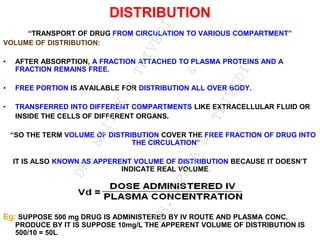 DISTRIBUTION
“TRANSPORT OF DRUG FROM CIRCULATION TO VARIOUS COMPARTMENT”
VOLUME OF DISTRIBUTION:
• AFTER ABSORPTION, A FRACTION ATTACHED TO PLASMA PROTEINS AND A
FRACTION REMAINS FREE.
• FREE PORTION IS AVAILABLE FOR DISTRIBUTION ALL OVER BODY.
• TRANSFERRED INTO DIFFERENT COMPARTMENTS LIKE EXTRACELLULAR FLUID OR
INSIDE THE CELLS OF DIFFERENT ORGANS.
“SO THE TERM VOLUME OF DISTRIBUTION COVER THE FREE FRACTION OF DRUG INTO
THE CIRCULATION”
IT IS ALSO KNOWN AS APPERENT VOLUME OF DISTRIBUTION BECAUSE IT DOESN’T
INDICATE REAL VOLUME.
Eg: SUPPOSE 500 mg DRUG IS ADMINISTERED BY IV ROUTE AND PLASMA CONC.
PRODUCE BY IT IS SUPPOSE 10mg/L THE APPERENT VOLUME OF DISTRIBUTION IS
500/10 = 50L.
D
R
.
N
A
I
T
I
K
D
T
R
I
V
E
D
I
&
D
R
.
U
P
A
M
A
N
.
T
R
I
V
E
D
I
 