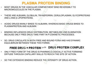 PLASMA PROTEIN BINDING
• MOST DRUGS IN THE VASCULAR COMPARTMENT BIND REVERSIBLY TO
MACROMOLECULES IN THE PLASMA.
• THESE ARE ALBUMIN, GLOBULIN, TRANSFERRIN, CERULOPLASMIN, GLYCOPROTEINS
AND α AND β LIPOPROTEINS.
• ACIDIC DRUGS MAINLY BINDS TO ALBUMIN, WHEREAS BASIC DRUGS BINDS TO
PLASMAPROTEIN AND ALBUMIN.
• BINDING INFLUENCES DRUG DISTRIBUTION, METABOLISM AND ELIMINATION
BECAUSE ONLY FREE DRUG TAKE PART IN P’COKINETIC PROCESSES.
• SO, DRUG CIRCULATE IN BOTH FREE AND BOUND FORM AND HAS DYNAMIC
EQUILIBIRIUM BETWEEN THESE TWO FORMS.
• ONLY FREE FORM OF THE DRUG IS PHARMACOLOGICALLY ACTIVE FORMAND
DIFFUDE THROUGH CAPILLARY WALLS TO REACH THE SITE OF ACTION.
• SO THE EXTENSIVE BINDING REDUCE THE INTENSITY OF DRUG ACTION.
D
R
.
N
A
I
T
I
K
D
T
R
I
V
E
D
I
&
D
R
.
U
P
A
M
A
N
.
T
R
I
V
E
D
I
 