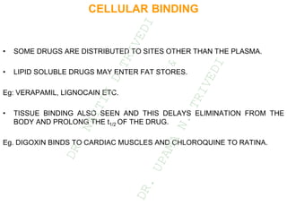 CELLULAR BINDING
• SOME DRUGS ARE DISTRIBUTED TO SITES OTHER THAN THE PLASMA.
• LIPID SOLUBLE DRUGS MAY ENTER FAT STORES.
Eg: VERAPAMIL, LIGNOCAIN ETC.
• TISSUE BINDING ALSO SEEN AND THIS DELAYS ELIMINATION FROM THE
BODY AND PROLONG THE t1/2 OF THE DRUG.
Eg. DIGOXIN BINDS TO CARDIAC MUSCLES AND CHLOROQUINE TO RATINA.
D
R
.
N
A
I
T
I
K
D
T
R
I
V
E
D
I
&
D
R
.
U
P
A
M
A
N
.
T
R
I
V
E
D
I
 