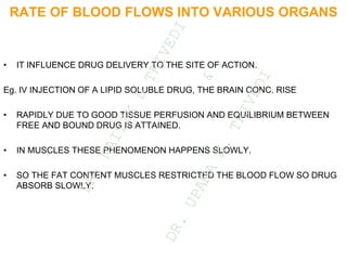 RATE OF BLOOD FLOWS INTO VARIOUS ORGANS
• IT INFLUENCE DRUG DELIVERY TO THE SITE OF ACTION.
Eg. IV INJECTION OF A LIPID SOLUBLE DRUG, THE BRAIN CONC. RISE
• RAPIDLY DUE TO GOOD TISSUE PERFUSION AND EQUILIBRIUM BETWEEN
FREE AND BOUND DRUG IS ATTAINED.
• IN MUSCLES THESE PHENOMENON HAPPENS SLOWLY.
• SO THE FAT CONTENT MUSCLES RESTRICTED THE BLOOD FLOW SO DRUG
ABSORB SLOWLY.
D
R
.
N
A
I
T
I
K
D
T
R
I
V
E
D
I
&
D
R
.
U
P
A
M
A
N
.
T
R
I
V
E
D
I
 